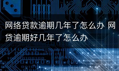 网络贷款逾期几年了怎么办 网贷逾期好几年了怎么办