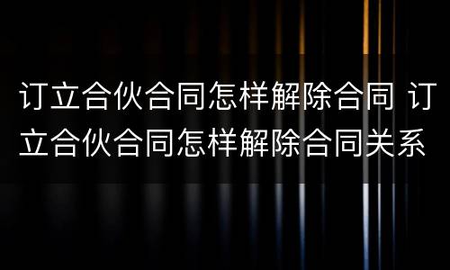订立合伙合同怎样解除合同 订立合伙合同怎样解除合同关系