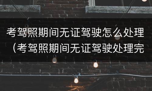 考驾照期间无证驾驶怎么处理（考驾照期间无证驾驶处理完还可以继续考吗）