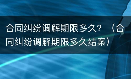 合同纠纷调解期限多久？（合同纠纷调解期限多久结案）