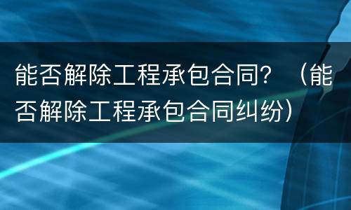 能否解除工程承包合同？（能否解除工程承包合同纠纷）