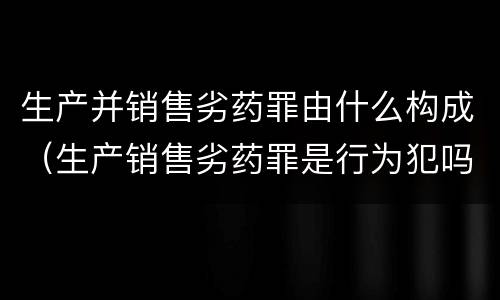 生产并销售劣药罪由什么构成（生产销售劣药罪是行为犯吗）