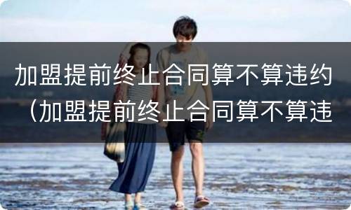 加盟提前终止合同算不算违约（加盟提前终止合同算不算违约责任）