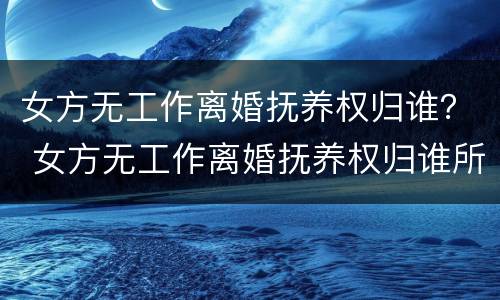 女方无工作离婚抚养权归谁？ 女方无工作离婚抚养权归谁所有