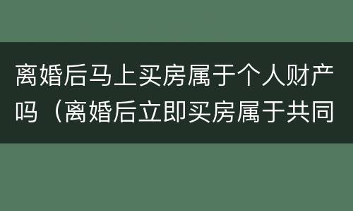 离婚后马上买房属于个人财产吗（离婚后立即买房属于共同财产吗）