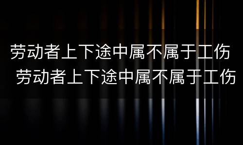 劳动者上下途中属不属于工伤 劳动者上下途中属不属于工伤保险范围