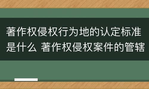 著作权侵权行为地的认定标准是什么 著作权侵权案件的管辖地