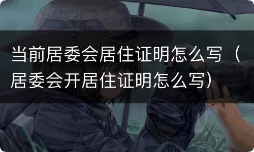 当前居委会居住证明怎么写（居委会开居住证明怎么写）