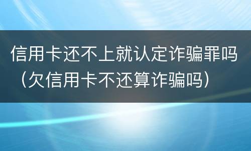 信用卡还不上就认定诈骗罪吗（欠信用卡不还算诈骗吗）