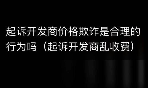 起诉开发商价格欺诈是合理的行为吗（起诉开发商乱收费）