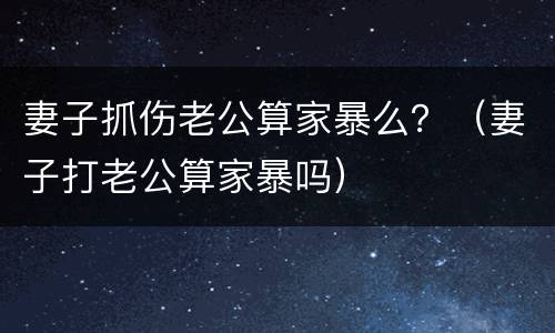妻子抓伤老公算家暴么？（妻子打老公算家暴吗）