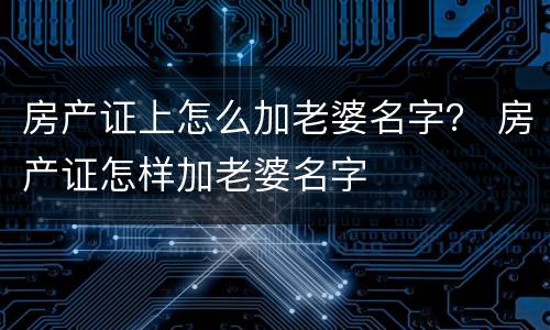 房产证上怎么加老婆名字？ 房产证怎样加老婆名字