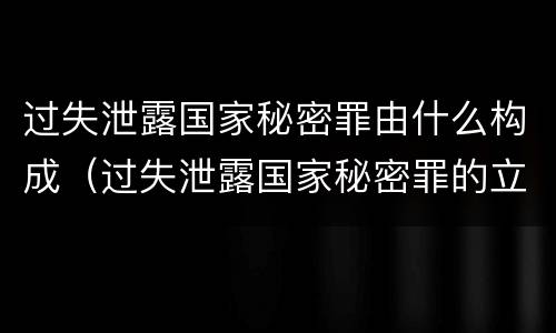 过失泄露国家秘密罪由什么构成（过失泄露国家秘密罪的立案标准是什么）