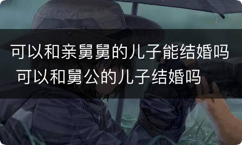 可以和亲舅舅的儿子能结婚吗 可以和舅公的儿子结婚吗