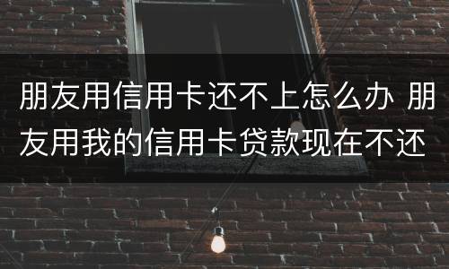 朋友用信用卡还不上怎么办 朋友用我的信用卡贷款现在不还怎么办