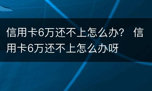 信用卡6万还不上怎么办？ 信用卡6万还不上怎么办呀