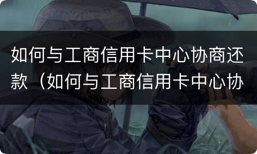 如何与工商信用卡中心协商还款（如何与工商信用卡中心协商还款方式）