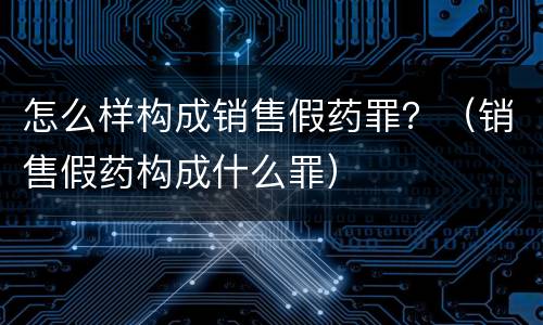 怎么样构成销售假药罪？（销售假药构成什么罪）