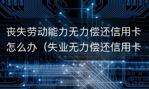 丧失劳动能力无力偿还信用卡怎么办（失业无力偿还信用卡）
