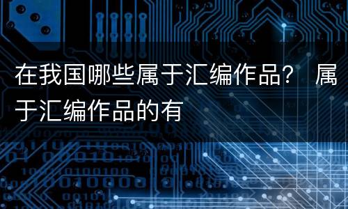 在我国哪些属于汇编作品？ 属于汇编作品的有