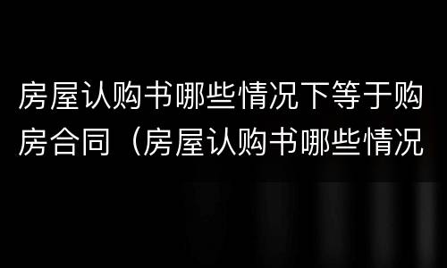 房屋认购书哪些情况下等于购房合同（房屋认购书哪些情况下等于购房合同有效）