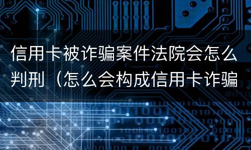 信用卡被诈骗案件法院会怎么判刑（怎么会构成信用卡诈骗罪）
