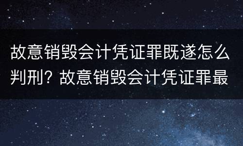 故意销毁会计凭证罪既遂怎么判刑? 故意销毁会计凭证罪最新解释