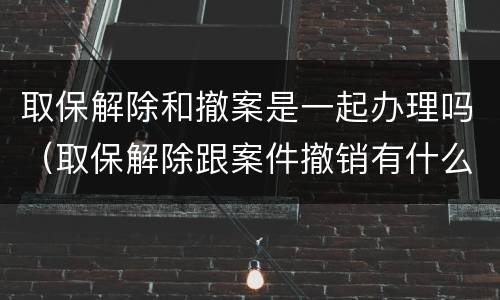 取保解除和撤案是一起办理吗（取保解除跟案件撤销有什么区别）