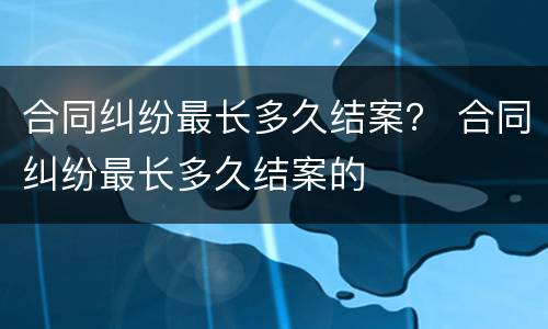 合同纠纷最长多久结案？ 合同纠纷最长多久结案的