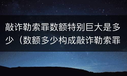 敲诈勒索罪数额特别巨大是多少（数额多少构成敲诈勒索罪）