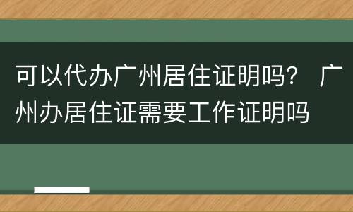可以代办广州居住证明吗？ 广州办居住证需要工作证明吗