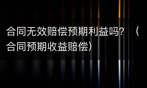 合同无效赔偿预期利益吗？（合同预期收益赔偿）