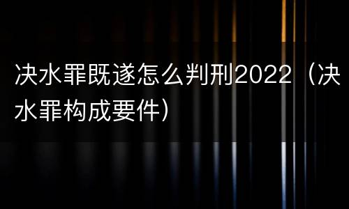 决水罪既遂怎么判刑2022（决水罪构成要件）