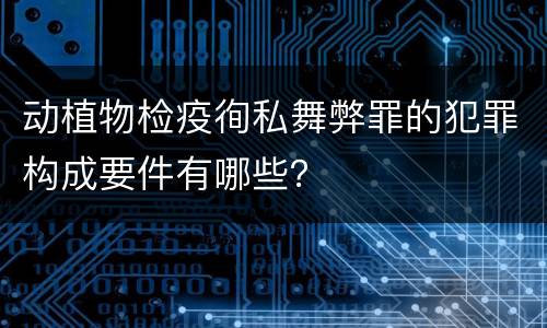 动植物检疫徇私舞弊罪的犯罪构成要件有哪些？