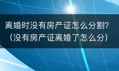 离婚时没有房产证怎么分割？（没有房产证离婚了怎么分）