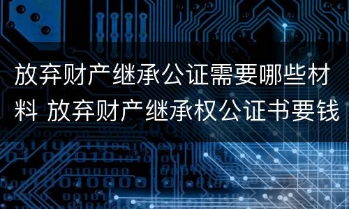放弃财产继承公证需要哪些材料 放弃财产继承权公证书要钱吗
