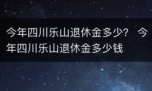 今年四川乐山退休金多少？ 今年四川乐山退休金多少钱