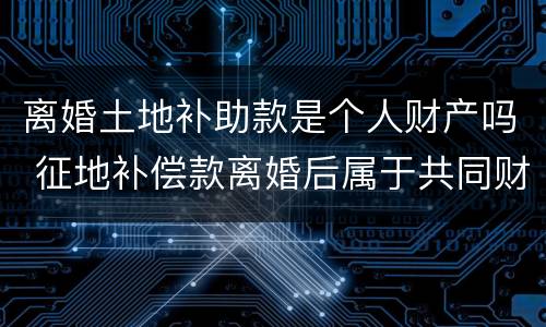 离婚土地补助款是个人财产吗 征地补偿款离婚后属于共同财产吗