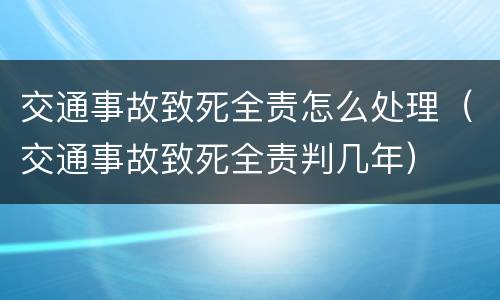 交通事故致死全责怎么处理（交通事故致死全责判几年）