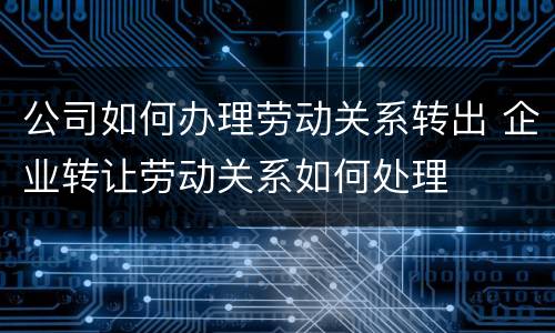 公司如何办理劳动关系转出 企业转让劳动关系如何处理