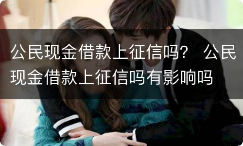 公民现金借款上征信吗？ 公民现金借款上征信吗有影响吗