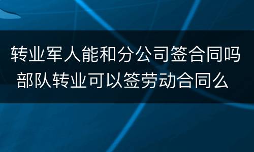 转业军人能和分公司签合同吗 部队转业可以签劳动合同么
