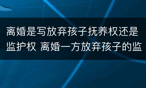 离婚是写放弃孩子抚养权还是监护权 离婚一方放弃孩子的监护权和抚养权