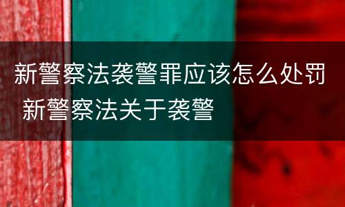 新警察法袭警罪应该怎么处罚 新警察法关于袭警