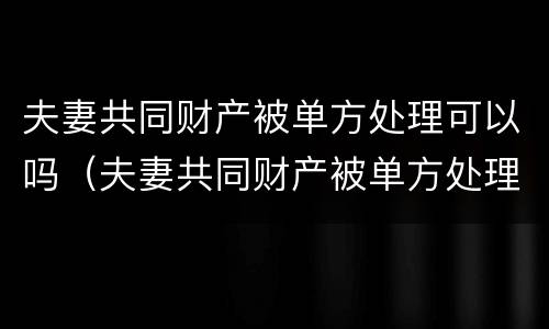 夫妻共同财产被单方处理可以吗（夫妻共同财产被单方处理可以吗法院）