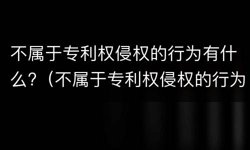 不属于专利权侵权的行为有什么?（不属于专利权侵权的行为有什么）