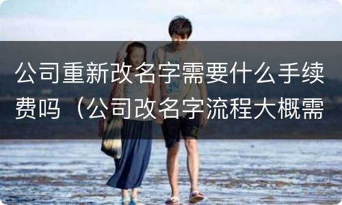 公司重新改名字需要什么手续费吗（公司改名字流程大概需要多久）