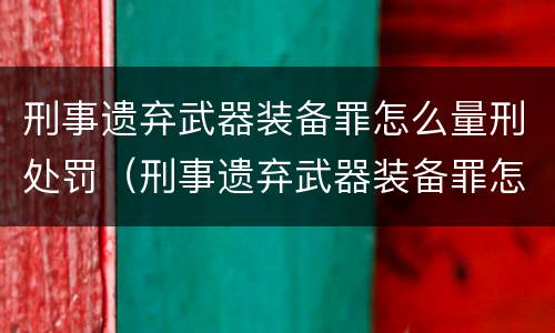 刑事遗弃武器装备罪怎么量刑处罚（刑事遗弃武器装备罪怎么量刑处罚依据）