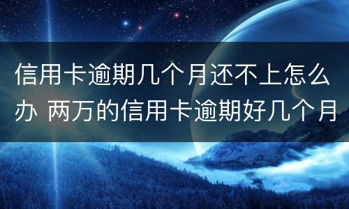 信用卡逾期几个月还不上怎么办 两万的信用卡逾期好几个月一直没还严重吗