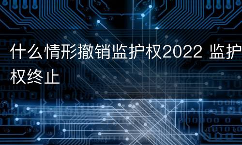 什么情形撤销监护权2022 监护权终止